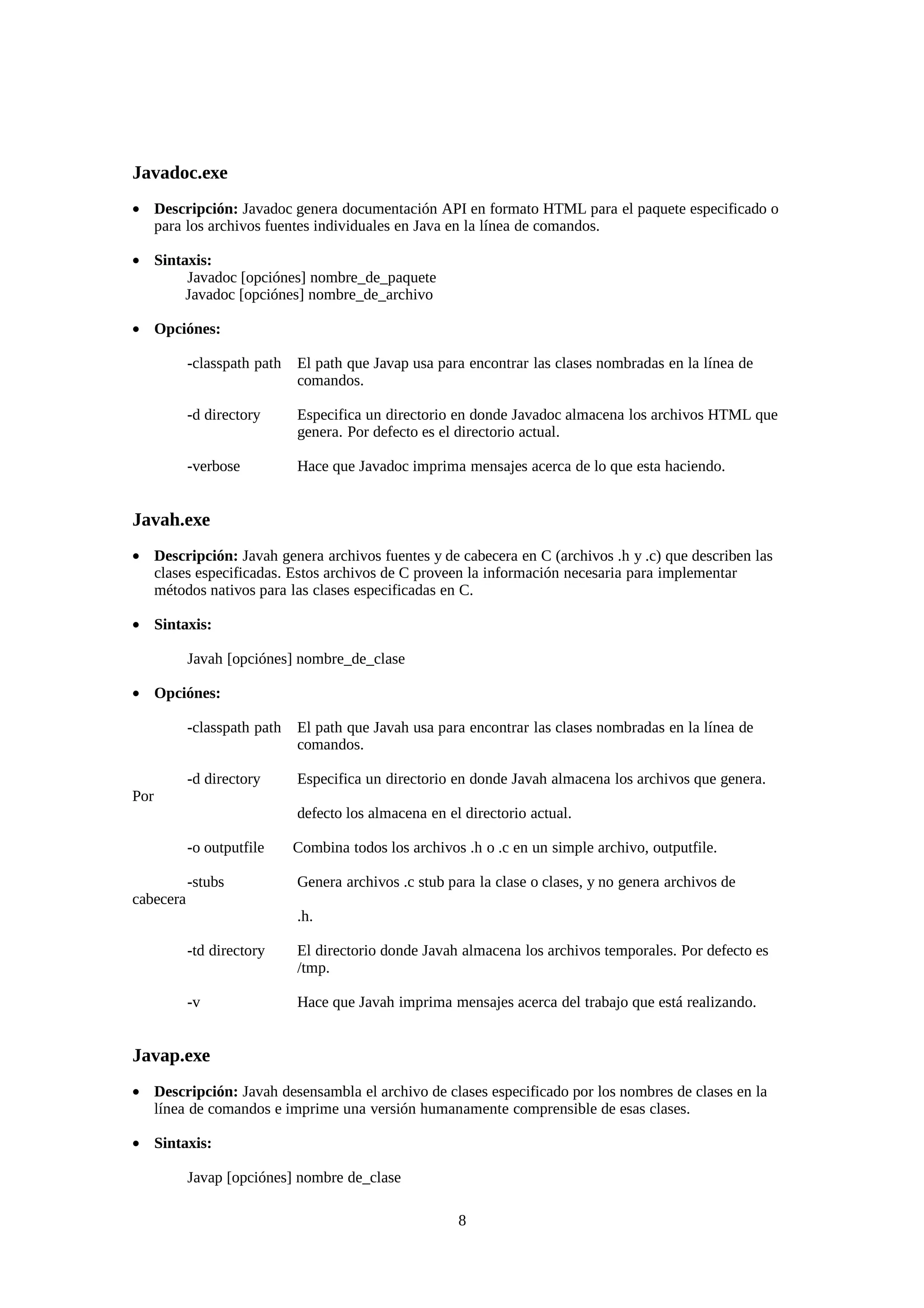 Javadoc.exe
• Descripción: Javadoc genera documentación API en formato HTML para el paquete especificado o
  para los archivos fuentes individuales en Java en la línea de comandos.

• Sintaxis:
       Javadoc [opciónes] nombre_de_paquete
       Javadoc [opciónes] nombre_de_archivo

• Opciónes:

           -classpath path   El path que Javap usa para encontrar las clases nombradas en la línea de
                             comandos.

           -d directory      Especifica un directorio en donde Javadoc almacena los archivos HTML que
                             genera. Por defecto es el directorio actual.

           -verbose          Hace que Javadoc imprima mensajes acerca de lo que esta haciendo.


Javah.exe
• Descripción: Javah genera archivos fuentes y de cabecera en C (archivos .h y .c) que describen las
  clases especificadas. Estos archivos de C proveen la información necesaria para implementar
  métodos nativos para las clases especificadas en C.

• Sintaxis:

           Javah [opciónes] nombre_de_clase

• Opciónes:

           -classpath path   El path que Javah usa para encontrar las clases nombradas en la línea de
                             comandos.

           -d directory      Especifica un directorio en donde Javah almacena los archivos que genera.
Por
                             defecto los almacena en el directorio actual.

           -o outputfile     Combina todos los archivos .h o .c en un simple archivo, outputfile.

           -stubs            Genera archivos .c stub para la clase o clases, y no genera archivos de
cabecera
                             .h.

           -td directory     El directorio donde Javah almacena los archivos temporales. Por defecto es
                             /tmp.

           -v                Hace que Javah imprima mensajes acerca del trabajo que está realizando.


Javap.exe
• Descripción: Javah desensambla el archivo de clases especificado por los nombres de clases en la
  línea de comandos e imprime una versión humanamente comprensible de esas clases.

• Sintaxis:

           Javap [opciónes] nombre de_clase

                                                       8
 