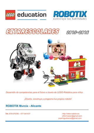 EXTRAESCOLARES 2015-2016
Desarrollo de competencias para el futuro a través de LEGO-Robótica para niños
¡Diseña, construye y programa tus propios robots!
ROBOTIX Murcia - Alicante
Tel. 678 676786 – 677 841437 http://www.robotix.es
jhformacion@gmail.com
josemiguelsanal@gmail.com
 