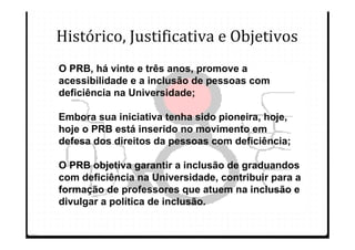 Histórico, Justificativa e Objetivos
O PRB, há vinte e três anos, promove a
acessibilidade e a inclusão de pessoas com
deficiência na Universidade;

Embora sua iniciativa tenha sido pioneira, hoje,
hoje o PRB está inserido no movimento em
defesa dos direitos da pessoas com deficiência;

O PRB objetiva garantir a inclusão de graduandos
com deficiência na Universidade, contribuir para a
formação de professores que atuem na inclusão e
divulgar a política de inclusão.
 