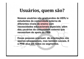 Usuários, quem são?
Nossos usuários são graduandos da UERJ e
estudantes da comunidade externa de
diferentes níveis de ensino com
necessidades educacionais especiais; além
dos usuários da comunidade externa que
necessitam do apoio do PRB.

Essas pessoas precisam de orientações não
apenas educacionais, mas também sociais. E
o PRB atua em todos os segmentos.
 