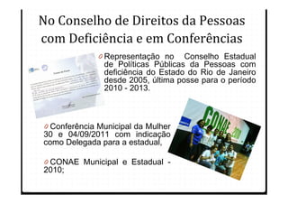 No Conselho de Direitos da Pessoas
com Deficiência e em Conferências
              0 Representação no Conselho Estadual
                de Políticas Públicas da Pessoas com
                deficiência do Estado do Rio de Janeiro
                desde 2005, última posse para o período
                2010 - 2013.



0 Conferência Municipal da Mulher
30 e 04/09/2011 com indicação
como Delegada para a estadual,

0 CONAE Municipal e Estadual -
2010;
 