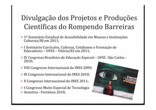 Divulgação dos Projetos e Produções
 Científicas do Rompendo Barreiras
0 1º Seminário Estadual de Acessibilidade em Museus e Instituições
  Culturais/RJ em 2011;
0 I Seminário Currículos, Culturas, Cotidianos e Formação de
  Educadores – UFES – Vitória/ES em 2011;
0 IV Congresso Brasileiro de Educação Especial – UFSC -São Carlos -
  2010;
0 VIII Congresso Internacional do INES 2009;
0 IX Congresso Internacional do INES 2010;
0 X Congresso Internacional do INES 2011;
0 I Congresso Muito Especial de Tecnologia
0 Assistiva - Fortaleza 2010;
 