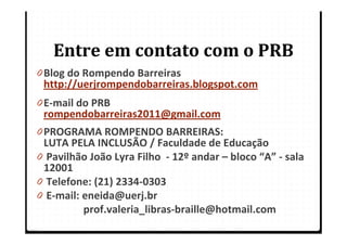 Entre em contato com o PRB
0 Blog do Rompendo Barreiras
  http://uerjrompendobarreiras.blogspot.com
0 E-mail do PRB
  rompendobarreiras2011@gmail.com
0 PROGRAMA ROMPENDO BARREIRAS:
  LUTA PELA INCLUSÃO / Faculdade de Educação
0 Pavilhão João Lyra Filho - 12º andar – bloco “A” - sala
  12001
0 Telefone: (21) 2334-0303
0 E-mail: eneida@uerj.br
          prof.valeria_libras-braille@hotmail.com
 