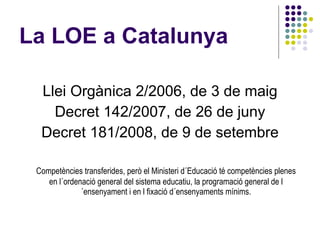 La LOE a Catalunya <ul><li>Llei Orgànica 2/2006, de 3 de maig </li></ul><ul><li>Decret 142/2007, de 26 de juny </li></ul><...