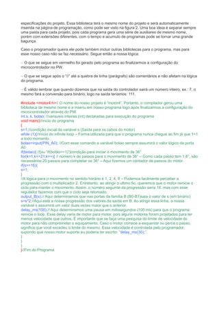 especificações do projeto. Essa biblioteca terá o mesmo nome do projeto e será automaticamente
inserida na página de programação, como pode ser visto na figura 2. Uma boa ideia é separar sempre
uma pasta para cada projeto, pois cada programa gera uma série de auxiliares de mesmo nome,
porém com extensões diferentes, com o tempo e acumulo de programas pode se tornar uma grande
bagunça.
Caso o programador queira ele pode também incluir outras bibliotecas para o programa, mas para
esse nosso caso não se faz necessário. Segue então a nossa lógica:
– O que se segue em vermelho foi gerado pelo programa ao finalizarmos a configuração do
microcontrolador no PW.
– O que se segue após o “//” até a quebra de linha (parágrafo) são comentários e não afetam na lógica
do programa.
– É válido lembrar que quando dizemos que na saída do controlador sairá um número inteiro, ex.: 7, o
mesmo fará a conversão para binário, logo na saída teríamos: 111.
#include <motor4.h>// O nome do nosso projeto é “motor4”. Portanto, o compilador gerou uma
biblioteca de mesmo nome e a inseriu em nosso programa logo após finalizarmos a configuração do
microcontrolador através do PW.
int s, k, botao; //variaveis inteiras (int) declaradas para execução do programa
void main()//inicio do programa
{
s=1;//condição inicial da variável s (Saída para os cabos do motor)
while (1){//início do infinite loop – Forma utilizada para que o programa nunca chegue ao fim já que 1=1
a todo momento.
botao=input(PIN_A0); //Com esse comando a variável botao sempre assumirá o valor lógico da porta
A0
if(botao){ //[ou “if(botão==1)”]condição para iniciar o movimento de 36°
for(k=1;k<=21;k++){ // número k de passos para o movimento de 36° – Como cada passo tem 1,8°, são
necessários 20 passos para completar os 36° – Aqui fizemos um contador de passos do motor.
if(s>=16){
s=1;
}
//A lógica para o movimento no sentido horário é 1, 2, 4, 8 – Podemos facilmente perceber a
progressão com o multiplicador 2. Entretanto, ao atingir o ultimo fio, queremos que o motor reinicie o
ciclo para manter o movimento. Assim, o número seguinte da progressão seria 16, mas com esse
regulador fazemos com que o ciclo seja retomado.
output_B(s);// Aqui determinamos que nas portas da família B (B0-B7)saia o valor de s (em binário)
s=s*2;//Aqui está a nossa progressão dos valores da saída em B. Ao atingir essa linha, a nossa
variável s assumirá um valor duas vezes maior que o anterior.
delay_ms(100);// Aqui determinamos uma pausa em milissegundos (100 ms) para que o programa
reinicie o loop. Esse delay varia de motor para motor, pois alguns motores foram projetados para ter
menos velocidade que outros. É importante que se faça uma pesquisa do limite de velocidade do
motor para não comprometer o equipamento. Caso o motor comece a esquentar ou perca o passo,
significa que você excedeu o limite do mesmo. Essa velocidade é controlada pelo programador,
supondo que nosso motor suporte eu poderia ter escrito: “delay_ms(30);”.
}
}
}
}//Fim do Programa
 