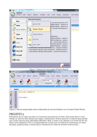 Figura 1: Criando um novo projeto (Project Wizard)
Figura 2: Tela de programação após configuração do microcontrolador com a função Project Wizard
PROJETO 2
Precisamos de um motor que faça um movimento horizontal em um trilho. Esse motor deve ir numa
direção ou outra do trilho sempre que exigido, obedecendo o final do percurso. O sistema deve permitir
que o motor assuma duas velocidades diferentes. Nota: O motor a ser utilizado é um motor DC de 12V.
Assim como utilizamos o PIC e a programação em C para criar um sistema de controle pra um motor
de passo, podemos fazer o mesmo para o controle de um motor de corrente contínua (DC).
 