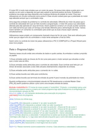 O motor DC é muito mais simples que um motor de passo. Só possui dois cabos e pode girar num
sentido ou em outro a depender de qual cabo estará no terminal positivo da fonte. Entretanto o
problema nos exige que seja oferecida uma mudança dinâmica do estado do motor. Para isso
utilizaremos um circuito conhecido como ponte H. Esse circuito cuidará para que a polaridade do motor
seja alterada sempre que o controlador exija.
Uma segunda condição do problema é o controle de velocidade. Diferente do motor de passo que o
controle de velocidade tem que ser feito durante a programação, o motor DC possui sua velocidade
alterada pela ddp aplicada em seus terminais. Assim podemos construir um circuito auxiliar contanto
com relés de forma que cada um forneça uma tensão diferente para a alimentação do motor. Vamos
inserir também um comando no controlador para evitar que as duas chaves sejam abertas
simultaneamente.
Utilizaremos nesse projeto um componente chamado chave de fim de curso. Esta será utilizada para
evitar que por algum erro do controlador o motor tente extrapolar o final do trilho.
Assim como no controle do motor de passo utilizaremos o PIC C COMPILER e o Project Wizard para
esse novo projeto.
Parte1-ProgramaLógico:
Teremos nesse circuito então seis entradas de dados e quatro saídas. As entradas e saídas cumprirão
os papéis:
1) Duas entradas serão as chaves de fim de curso para parar o motor sempre que ativadas e evitar
que o motor saia do trilho.
2) Duas entradas serão atribuídas para o controle de velocidade. Esse controle será feito por um
divisor de tensão associado a dois relés ativados distintamente a depender da entrada.
3) Duas entradas serão atribuídas para o comando de ir e voltar.
4) Duas saídas levarão aos relés para controla-los.
5) Duas saídas levarão aos terminais de entrada da ponte H para inversão da polaridade do motor.
Quando configuramos o microcontrolador através do PW desativamos a entrada Master Clear
(PIN_A5) assim podemos utilizar o pino como uma simples entrada de dados.
#include <motortrilho.h>// O nome do nosso projeto é “motortrilho”. Portanto, o compilador gerou uma
biblioteca de mesmo nome e a inseriu em nosso programa logo após finalizarmos a configuração do
microcontrolador através do PW.
int a, b, ir, voltar, v1, v2;//variaveis declaradas para execução do programa
void main()//inicio do programa
{
while (1)//início do infinite loop
{
ir=input(PIN_A0);//alocando a variável ‘ir’ ao valor na porta A0
voltar=input(PIN_A1);//alocando a variável ‘voltar’ ao valor na porta A1
a=input(PIN_A2);//alocando a variável ‘a’ ao valor na porta A2 – Chave de fim de curso 1
b=input(PIN_A3);//alocando a variável ‘b’ ao valor na porta A3 – Chave de fim de curso 2
v1=input(PIN_A4);//alocando a variável ‘v1 ao valor na porta A4 – maior velocidade′
v2=input(PIN_A5);//alocando a variável ‘v2 ao valor na porta A5 – menor velocidade′
if(v1==1)//Caso ativemos a velocidade 1 colocaremos na saída que levará ao relé de maior tensão o
nível lógico alto (high ou 1), logo esse será ativado enquanto que o outro relé estará desativado.
{
output_high(PIN_B5);//associando o nivel lógico high (1) à saída
output_low(PIN_B4);//associando o nivel lógico low (0) à saída
}
if(v2==1) // Nesse momento ocorre exatamente o inverso. Caso ativemos a velocidade 2 colocaremos
 