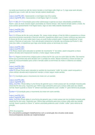 na saída que levará ao relé de menor tensão o nível lógico alto (high ou 1), logo esse será ativado
enquanto que o outro relé de maior tensão estará desativado.
{
output_low(PIN_B5); //associando o nivel lógico low (0) à saída
output_high(PIN_B4); //associando o nivel lógico high (1) à saída
}
if(v1==1 && v2==1)//condição para evitar sobrecarga e apenas as duas velocidades predefinidas.
Assim, caso as duas chaves sejam acionadas ao mesmo tempo, não haverá tensão sobre o motor. As
duas saídas apresentarão nível lógico baixo, logo os dois relés estarão desativados.
{
output_low(PIN_B5);
output_low(PIN_B4);
}
if(a==1) //Chave de fim de curso ativada. Ok, nosso motor atingiu o final do trilho e pressionou a chave
que lá se encontra marcando o final do caminho, impedimos assim que o motor continue seu percurso.
A chave de fim de curso nada mais é que um push button próprio para “choques mecânicos” e que
marca o final de um percurso. Com ela ativada cortaremos a tensão nas entradas da Ponte H, não
mais dos relés, e impedimos que haja uma tensão sobre os terminais do motor.
{
output_low(PIN_B6);
output_low(PIN_B7);
ir=0;//Essa chave será colocada no sentido do movimento “ir” do motor, assim enquanto a chave
estiver ativada será impossível mandar o motor seguir neste sentido
}
if(b==1) //Agora construímos a lógica para a chave de fim de curso do outro lado do trilho. Da mesma
forma que a primeira ela será ativada com o contato do motor. Nesse momento a chave enviará um
pulso ao microcontrolador para cortar a tensão sobre os terminais do motor e voltamos ao estado
“parado”.
{
output_low(PIN_B6);
output_low(PIN_B7);
voltar=0;//Essa chave será colocada no sentido do movimento “volta” do motor, assim enquanto a
chave estiver ativada será impossível mandar o motor seguir neste sentido
}
if(ir==1) //condição para o movimento do motor em um sentido
{
output_low(PIN_B6);
output_high(PIN_B7);
delay_ms(100); //Esse delay é uma forma de garantir que o motor possa sair da condição imposta pela
chave de fim de curso. Supondo que 100ms seja suficiente para que a chave volte para seu estado
normal. Assim quando a chave “b” estiver acionada podemos usar o botão “ir” para retirá-la da posição.
}
if(voltar==1)//condição para o movimento do motor em outro sentido
{
output_low(PIN_B7);
output_high(PIN_B6);
delay_ms(100);//Esse delay é uma forma de garantir que o motor possa sair da condição imposta pela
chave de fim de curso. Supondo que 100ms seja suficiente para que a chave volte para seu estado
normal. Assim quando a chave “a” estiver acionada podemos usar o botão “voltar” para retirá-la da
posição.
}
}
}//Fim do programa
Em uma próxima postagem trabalharemos com a construção dos circuitos onde esses
microcontroladores deverão ser implementados!
 