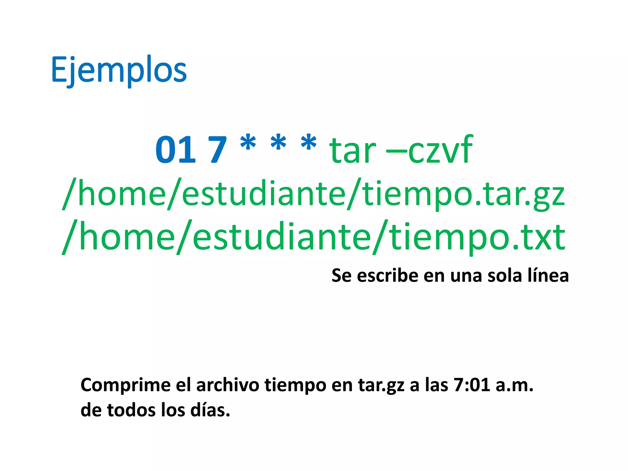 Ejemplos
01 7 * * * tar –czvf
/home/estudiante/tiempo.tar.gz
/home/estudiante/tiempo.txt
Comprime el archivo tiempo en tar.gz a las 7:01 a.m.
de todos los días.
Se escribe en una sola línea
 