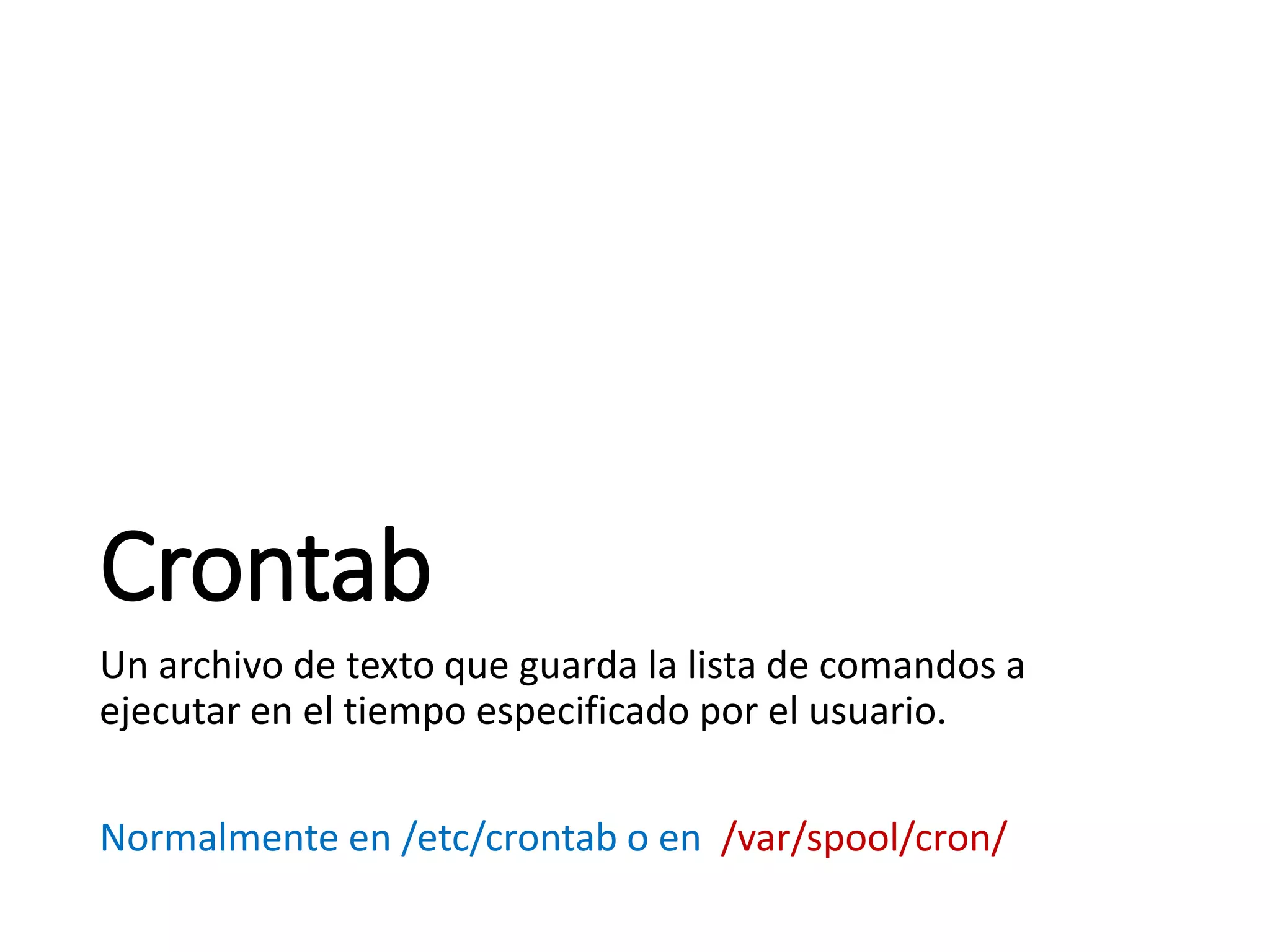 Crontab
Un archivo de texto que guarda la lista de comandos a
ejecutar en el tiempo especificado por el usuario.
Normalmente en /etc/crontab o en /var/spool/cron/
 