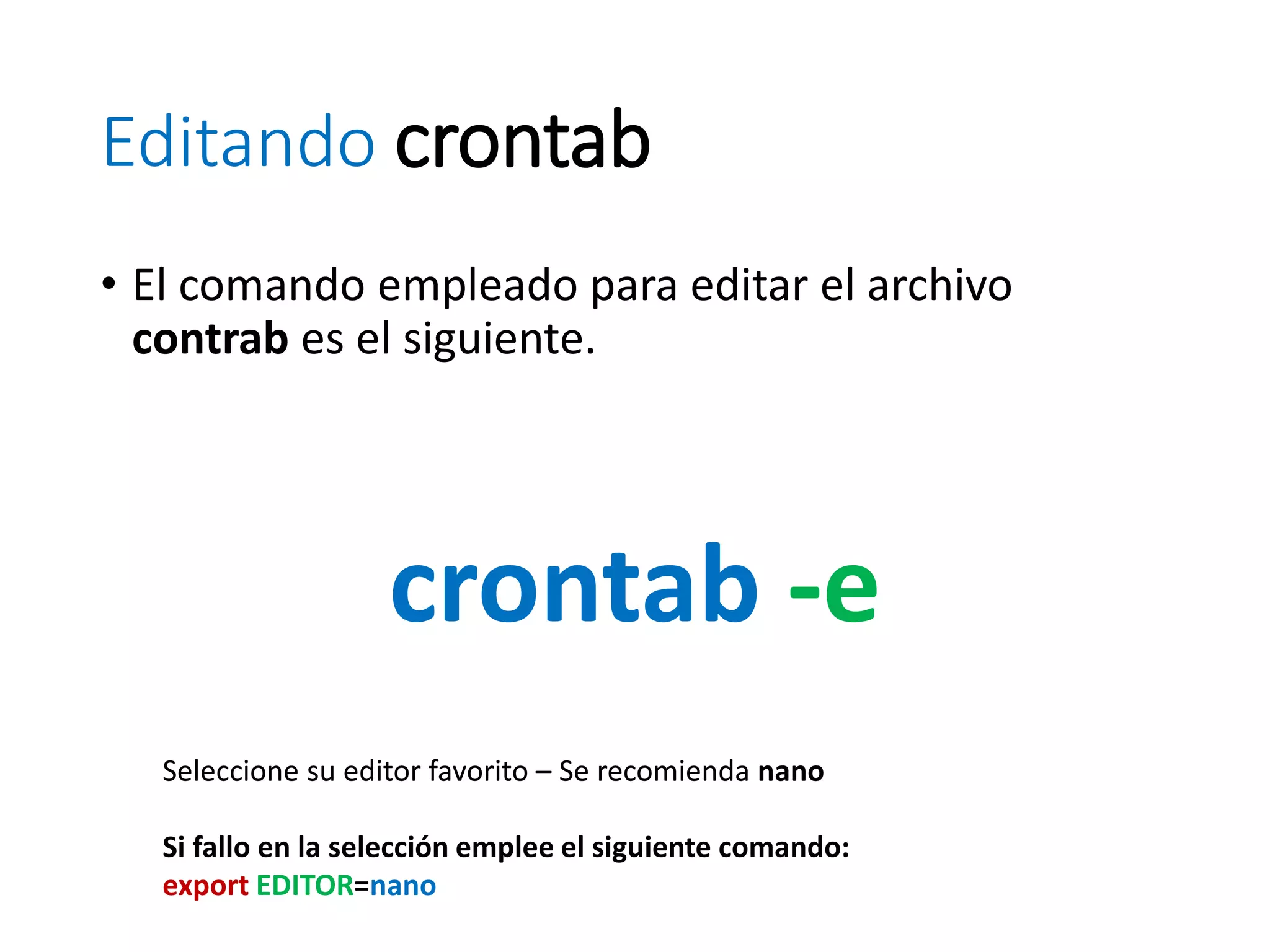 Editando crontab
• El comando empleado para editar el archivo
contrab es el siguiente.
crontab -e
Seleccione su editor favorito – Se recomienda nano
Si fallo en la selección emplee el siguiente comando:
export EDITOR=nano
 