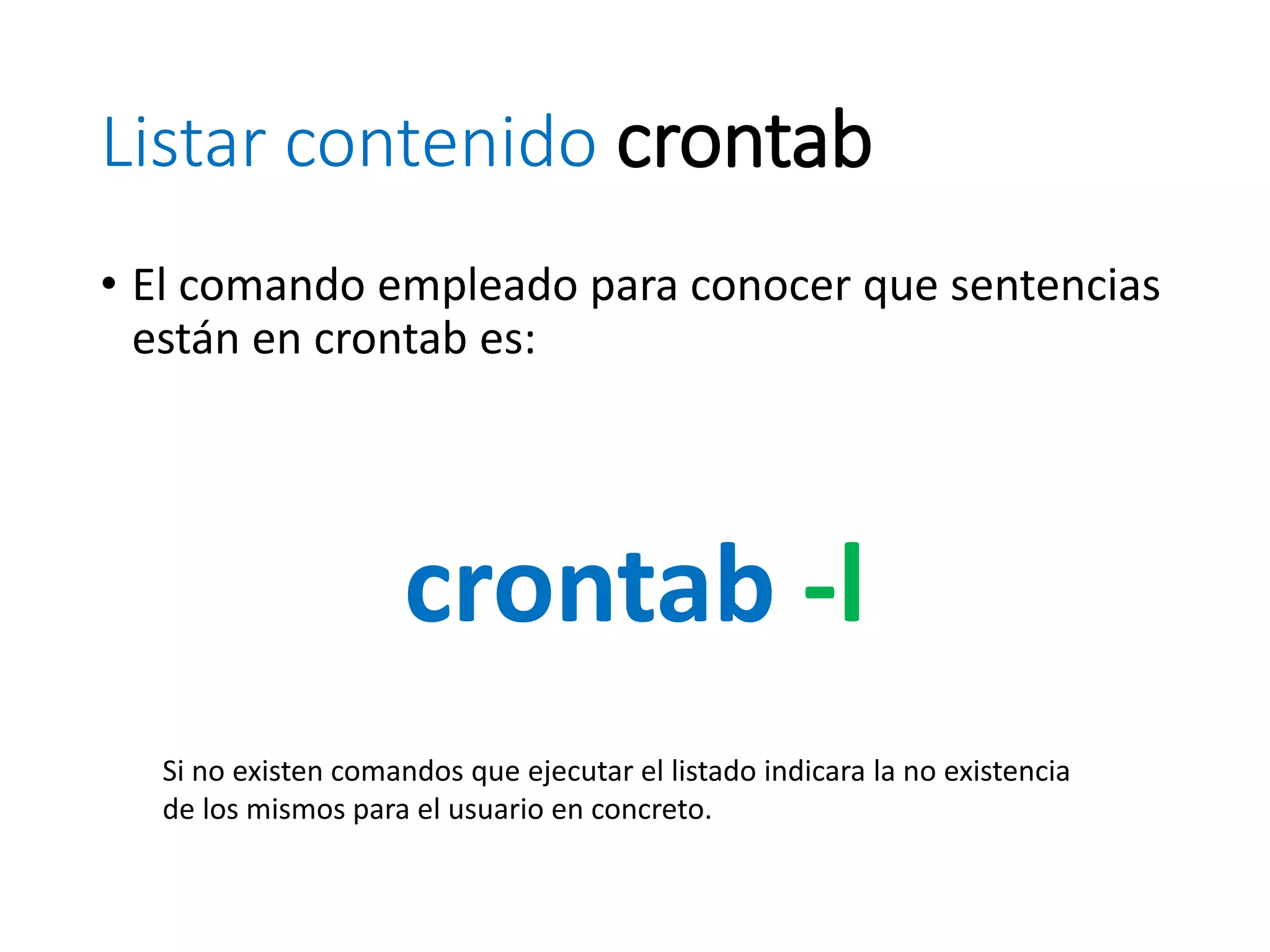 Listar contenido crontab
• El comando empleado para conocer que sentencias
están en crontab es:
crontab -l
Si no existen comandos que ejecutar el listado indicara la no existencia
de los mismos para el usuario en concreto.
 