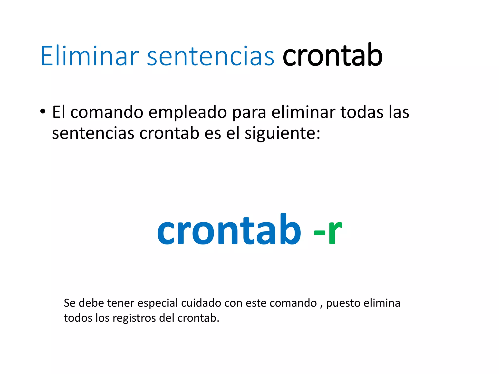 Eliminar sentencias crontab
• El comando empleado para eliminar todas las
sentencias crontab es el siguiente:
crontab -r
Se debe tener especial cuidado con este comando , puesto elimina
todos los registros del crontab.
 