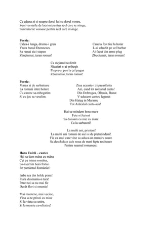 Ce aduna zi si noapte dorul lui cu dorul vostru.
Sunt varsarile de lacrimi pentru acel care se stinge,
Sunt urarile voioase pentru acel care invinge.


Poezie:
Calea-i lunga, drumu-i greu                             Cand a fost foc la hotar
Vruta bunul Dumnezeu                                    L-ai zdrobit pe cel barbar
Sa ramai aici stapan                                    Ai facut din arme plug
Zbuciumat, taran roman!                                 Zbuciumat, taran roman!

                         Ca stejarul neclintit
                         Nicaieri n-ai pribegit
                         Pieptu-ai pus la cel pagan
                         Zbuciumai, taran roman!

Poezie:
Marea zi de sarbatoare                     Ziua aceasta-i zi preasfanta
La romani intre hotare                      Azi, cand tot romanul canta!
Cu cantec sa-mbogatim                       Din Dobrogea, Oltenia, Banat
Si cu joc sa veselim.                       V-aducem cantec leganat
                                       Din Hateg in Maramu
                                       Tot Ardealul canta-acu!

                                   Hai sa-ntindem hora mare
                                         Fete si feciori
                                   Sa dansam cu mic cu mare
                                        Ca la sarbatori!

                                     La multi ani, prieteni!
                         La multi ani romani de aici si de pretutindeni!
                        Fie ca anul care vine sa aduca-un mandru soare
                        Sa deschida o cale noua de mari fapte roditoare
                                   Pentru neamul romanesc.

Hora Unirii – cantec
Hai sa dam mâna cu mâna
Cei cu inima româna,
Sa-nvârtim hora fratiei
Pe pamântul României!

Iarba rea din holde piara!
Piara dusmania-n tara!
Între noi sa nu mai fie
Decât flori si omenie!

Mai muntene, mai vecine,
Vina sa te prinzi cu mine
Si la viata cu unire,
Si la moarte cu-nfratire!
 
