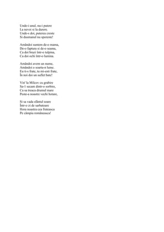 Unde-i unul, nu-i putere
La nevoi si la durere.
Unde-s doi, puterea creste
Si dusmanul nu sporeste!

Amândoi suntem de-o mama,
De-o faptura si de-o seama,
Ca doi brazi într-o tulpina,
Ca doi ochi într-o lumina.

Amândoi avem un nume,
Amândoi o soarta-n lume.
Eu ti-s frate, tu mi-esti frate,
În noi doi un suflet bate!

Vin' la Milcov cu grabire
Sa-1 secam dintr-o sorbire,
Ca sa treaca drumul mare
Peste-a noastre vechi hotare,

Si sa vada sfântul soare
Într-o zi de sarbatoare
Hora noastra cea frateasca
Pe câmpia româneasca!
 