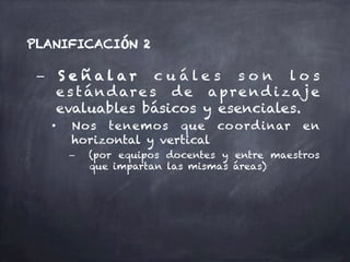 –  S e ñ a l a r c u á l e s s o n l o s
e s tándare s de apre nd izaj e
evaluables básicos y esenciales.
•  Nos tenemos que coordinar en
horizontal y vertical
–  (por equipos docentes y entre maestros
que impartan las mismas áreas)
PLANIFICACIÓN 2
 