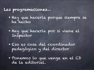 Las programaciones…
§  Hay que hacerla porque siempre se
ha hecho
§  Hay que hacerla por si viene el
Inspector
§  Eso es cosa del coordinador
pedagógico y del director
§  Ponemos lo que venga en el CD
de la editorial.
 