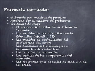 Propuesta curricular
§  Elaborada por maestros de primaria
§  Aprobada por el claustro de profesores
§  Decisiones de etapa
•  El periodo de adaptación de Educación
Primaria.
•  Las medidas de coordinación con la
Educación Infantil y ESO.
•  Las medidas de coordinación del
profesorado del centro.
•  Las decisiones sobre estrategias e
instrumentos de evaluación.
•  Los criterios de promoción.
•  Los perfiles de las competencias del
currículo.
•  Las programaciones docentes de cada una de
las áreas.
 
