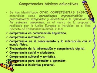 Competencias básicas educativas Se han identificado  OCHO COMPETENCIAS BÁSICAS , entendidas como  aprendizajes imprescindibles, de planteamiento integrador y orientado a la aplicación de los saberes adquiridos , en el marco de la propuesta realizada por la  Unión Europea  e incluidas en el Real Decreto de Enseñanzas mínimas. Y son: Competencia en comunicación lingüística. Competencia matemática. Competencia en el conocimiento y la interacción con el mundo físico. Tratamiento de la información y competencia digital. Competencia social y ciudadana. Competencia cultural y artística. Competencia para aprender a aprender. Autonomía e iniciativa personal. 