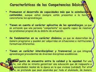 Características de las Competencias Básicas Promueven el desarrollo de capacidades más que la asimilación de contenidos , aunque estos siempre están presentes a la hora de concretarse los aprendizajes. Tienen en cuenta el carácter aplicativo de los aprendizajes , ya que se entiende que una persona “competente” es aquella capaz de resolver los problemas propios de su ámbito de actuación. Se fundamentan en su carácter dinámico , ya que se desarrollan de manera progresiva y pueden ser adquiridas en situaciones e instituciones formativas diferentes. Tienen un carácter interdisciplinar y transversal , ya que integran aprendizajes procedentes de diversas disciplinas académicas. Son un punto de encuentro entre la calidad y la equidad . Por una parte, con ellas se intenta garantizar una educación que dé respuesta a las  necesidades reales  de la época en la que vivimos (calidad). Por otra parte, se pretende que sean asumidas por todo el alumnado, de manera que  sirvan de base común a todos  los ciudadanos y ciudadanas (equidad). 
