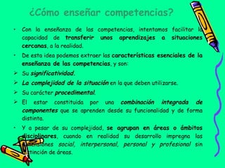 ¿Cómo enseñar competencias? Con la enseñanza de las competencias, intentamos facilitar la capacidad de  transferir unos aprendizajes a situaciones cercanas , a la realidad. De esta idea podemos extraer las  características esenciales de la enseñanza de las competencias , y son: Su  significatividad. La complejidad de la situación  en la que deben utilizarse. Su carácter  procedimental . El estar constituida por una  combinación integrada de componentes  que se aprenden desde su funcionalidad y de forma distinta. Y a pesar de su complejidad,  se agrupan en áreas o ámbitos disciplinares , cuando en realidad su desarrollo impregna las dimensiones  social, interpersonal, personal y profesional  sin distinción de áreas.  