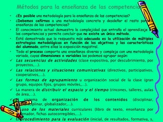 Métodos para la enseñanza de las competencias ¿ Es posible  una metodología para la enseñanza de las competencias? ¿ Debemos ceñirnos  a una metodología concreta y desdeñar el resto para la enseñanza de las competencias? El conocimiento actual demuestra la complejidad que entraña el aprendizaje de las competencias y permite concluir que  no existe un único método. Está demostrado que la respuesta más  adecuada es la utilización de múltiples estrategias metodológicas en función de los objetivos y las características del alumnado , entre ellas la exposición magistral. Todo el  proceso  comporta una enseñanza diversa y compleja con una metodología variada, cuyas  dimensiones o variables  las podemos agrupar según: Las secuencias de actividades  (clase expositiva, por descubrimiento, por proyectos,…). Las relaciones y situaciones comunicativas  (directivos, participativos, cooperativos,…). Las formas de agrupamiento  u organización social de la clase (gran grupo, equipos fijos, grupos móviles,…). La manera de  distribuir el espacio y el tiempo  (rincones, talleres, aulas de área,…). El sistema de  organización de los contenidos  (disciplinar, interdisciplinar, globalizador,…). El  uso de los materiales  curriculares (libro de texto, enseñanza por ordenador, fichas autocorregibles,…). El  procedimiento para la evaluación  (inicial, de resultados, formativa, s,…). 