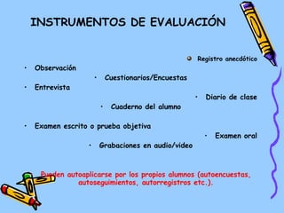 INSTRUMENTOS DE EVALUACIÓN Registro anecdótico Observación Cuestionarios/Encuestas Entrevista Diario de clase Cuaderno del alumno Examen escrito o prueba objetiva Examen oral Grabaciones en audio/video Pueden autoaplicarse por los propios alumnos (autoencuestas, autoseguimientos, autorregistros etc.). 