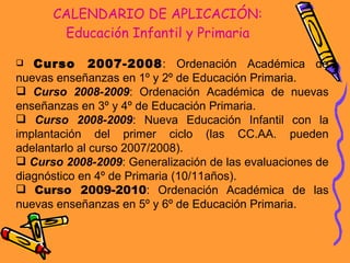 CALENDARIO DE APLICACIÓN: Educación Infantil y Primaria Curso 2007-2008 : Ordenación Académica de nuevas enseñanzas en 1º y 2º de Educación Primaria. Curso 2008-2009 : Ordenación Académica de nuevas enseñanzas en 3º y 4º de Educación Primaria.  Curso 2008-2009 : Nueva Educación Infantil con la implantación del primer ciclo (las CC.AA. pueden adelantarlo al curso 2007/2008). Curso 2008-2009 : Generalización de las evaluaciones de diagnóstico en 4º de Primaria (10/11años). Curso 2009-2010 : Ordenación Académica de las nuevas enseñanzas en 5º y 6º de Educación Primaria.  