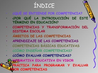 ÍNDICE ¿QUÉ SE ENTIENDE POR COMPETENCIA? ¿POR QUÉ LA INTRODUCCIÓN DE ESTE TÉRMINO EN EDUCACIÓN? COMPETENCIAS Y TRANSFORMACIÓN DEL SISTEMA ESCOLAR ÁMBITOS DE LAS COMPETENCIAS APRENDIZAJE DE LAS COMPETENCIAS COMPETENCIAS BÁSICAS EDUCATIVAS ¿CÓMO ENSEÑAR COMPETENCIAS? ¿CÓMO EVALUAR COMPETENCIAS? NORMATIVA EDUCATIVA EN VIGOR PRÁCTICA PARA PROGRAMAR Y EVALUAR POR COMPETENCIAS 