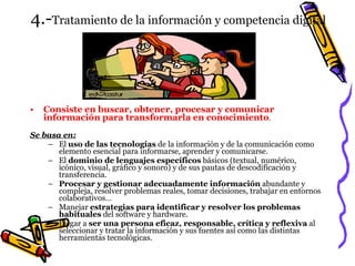 4.- Tratamiento de la información y competencia digital Consiste en buscar, obtener, procesar y comunicar información para transformarla en conocimiento . Se basa en: El  uso de las tecnologías  de la información y de la comunicación como elemento esencial para informarse, aprender y comunicarse. El  dominio de lenguajes específicos  básicos (textual, numérico, icónico, visual, gráfico y sonoro) y de sus pautas de descodificación y transferencia. Procesar y gestionar adecuadamente información  abundante y compleja, resolver problemas reales, tomar decisiones, trabajar en entornos colaborativos… Manejar  estrategias para identificar y resolver los problemas habituales  del software y hardware. Llegar a  ser una persona eficaz, responsable, crítica y reflexiva  al seleccionar y tratar la información y sus fuentes así como las distintas herramientas tecnológicas. 