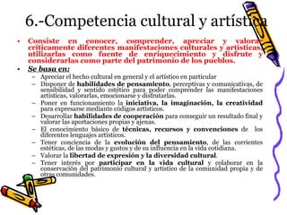 6.-Competencia cultural y artística Consiste en conocer, comprender, apreciar y valorar críticamente diferentes manifestaciones culturales y artísticas, utilizarlas como fuente de enriquecimiento y disfrute y considerarlas como parte del patrimonio de los pueblos. Se basa en: Apreciar el hecho cultural en general y el artístico en particular Disponer de  habilidades de pensamiento , perceptivas y comunicativas, de sensibilidad y sentido estético para poder comprender las manifestaciones artísticas, valorarlas, emocionarse y disfrutarlas. Poner en funcionamiento la  iniciativa, la imaginación, la creatividad  para expresarse mediante códigos artísticos. Desarrollar  habilidades de cooperación  para conseguir un resultado final y valorar las aportaciones propias y ajenas. El conocimiento básico de  técnicas, recursos y convenciones  de  los diferentes lenguajes artísticos. Tener conciencia de la  evolución del pensamiento , de las corrientes estéticas, de las modas y gustos y de su influencia en la vida cotidiana. Valorar la  libertad de expresión y la diversidad cultural . Tener interés por  participar en la vida cultural  y colaborar en la conservación del patrimonio cultural y artístico de la comunidad propia y de otras comunidades. 