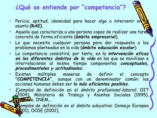 ¿Qué se entiende por “competencia”? Pericia, aptitud, idoneidad para hacer algo o intervenir en un asunto  (RAE). Aquello que caracteriza a una persona capaz de realizar una tarea concreta de forma eficiente ( ámbito empresarial ). Lo que necesita cualquier persona para dar respuesta a los problemas planteados en la vida ( ámbito educación escolar ). La competencia consistirá, por tanto, en la  intervención eficaz en los diferentes ámbitos de la vida  en las que se movilizan e interrelacionan al mismo tiempo componentes  conceptuales, procedimentales y actitudinales. Existen múltiples maneras de definir el concepto  “COMPETENCIA”,  aunque con un denominador común: las acciones humanas deben ser  lo más eficientes posibles . Ejemplos  de definición en el  ámbito profesional-laboral : OIT (2004), Ministerio de Trabajo y Asuntos Sociales (1995), Larousse, INEM,… Ejemplos  de definición en el  ámbito educativo : Consejo Europeo (2001), OCDE (2002),  