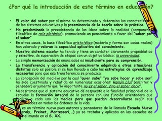 ¿Por qué la introducción de este término en educación? El valor del saber  por sí mismo ha determinado y determina las características de los sistemas educativos y la  preeminencia de la teoría sobre la práctica . Ha predominado  la preexistencia de las ideas sobre la realidad (componente filosófico de  raíz platónica ), promoviendo un pensamiento a favor del  “saber por el saber” En otros casos, la base filosófica  aristotélica  (materia y forma son cosas reales) han valorado y  valoran la capacidad aplicativa del conocimiento. Nuestro sistema escolar  ha tenido y tiene un carácter claramente propedéutico y  selectivo , de superación de etapas con un objetivo básico:  la universidad . La simple  memorización  de enunciados es  insuficiente para su comprensión . La transferencia y aplicación del conocimiento adquirido   a otras situaciones distintas  solo es posible si se han llevado a cabo las  estrategias de aprendizaje necesarias  para que esa transferencia se produzca. La concepción del medievo por la cual  “quien sabe” “ya sabe hacer y sabe ser”  ha sido cuestinada y rebatida en numerosas ocasiones:  Ramón Llull  (escritor y pensador) argumentó que “lo importante  no es el saber, sino el saber decir ”. Necesitamos que el sistema educativo dé respuesta a la finalidad primordial de la escuela: la  formación integral  de la persona con una función orientadora que facilite a cada uno los  medios para que puedan desarrollarse  según sus posibilidades en todos los órdenes de la vida. No es un término nuevo pues autores y pensadores de la llamada  Escuela Nueva   (Decroly, Freinet, Montessori,…)  ya se trataba y aplicaba en las escuelas de todo el mundo en el  S. XX. 