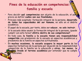 Fines de la educación en competencias: familia y escuela Para decidir  qué competencias  son objeto de la educación, el paso previo es definir  cuáles son sus finalidades. Principio más aceptado: formación integral de la persona,  desarrollo de todas las capacidades del ser humano , no sólo en el ámbito académico. El papel de la escuela, por tanto, debe ser  educar, no solo instruir . Si la escuela debe asumir la formación integral de la persona, ¿puede cumplir con esta tarea?  ¿Entra dentro de sus competencias? En todo caso,  la familia y la escuela tienen una responsabilidad compartida  con predominio de la escuela en aspectos académicos y predominio de la familia en aspectos actitudinales. En  muchas ocasiones, la escuela acapara la mayor parte  de los aspectos formativos de la persona por dejación de la responsabilidad compartida de la familia en la educación y  otras, las menos, la familia, invade el terreno académico  por entender que no cumple sus funciones. 