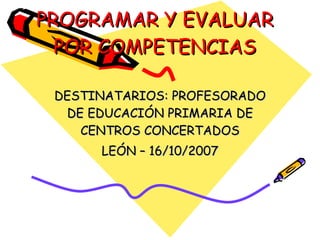 PROGRAMAR Y EVALUAR POR COMPETENCIAS DESTINATARIOS: PROFESORADO DE EDUCACIÓN PRIMARIA DE CENTROS CONCERTADOS LEÓN – 16/10/2007 