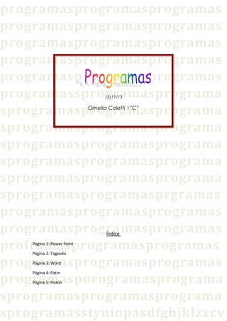 programasprogramasprogramas
programasprogramasprogramas
programasprogramasprogramas
programasprogramasprogramas
programasprogramasprogramas
programassprogramasprograma
sprogramasprogramasprograma
sprogramasprogramasprograma
sprogramasprogramasprograma
sprogramasprogramasprograma
sprogramasprogramasprograma
sprogramasprogramasprgramas
programasprogramasprogramas
programasprogramasprogramas
proframasprogramasprogramas
programasprogramasprogramas
programasporogramasprograma
sprogramasprogramasprograma
sprogramasstyuiopasdfghjklzxcv
15/11/13

Ornella Coleffi 1”C”

Índice

Página 1: Power Point
Página 2: Tagxedo
Página 3: Word
Página 4: Patin

Página 5: Pixtón

 