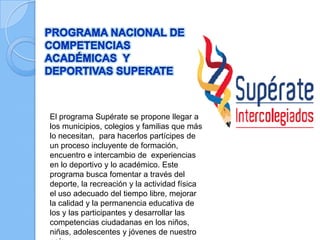 El programa Supérate se propone llegar a
los municipios, colegios y familias que más
lo necesitan, para hacerlos partícipes de
un proceso incluyente de formación,
encuentro e intercambio de experiencias
en lo deportivo y lo académico. Este
programa busca fomentar a través del
deporte, la recreación y la actividad física
el uso adecuado del tiempo libre, mejorar
la calidad y la permanencia educativa de
los y las participantes y desarrollar las
competencias ciudadanas en los niños,
niñas, adolescentes y jóvenes de nuestro
 