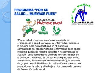 “Por su salud, muévase pues” cuyo propósito es
promocionar la salud y prevenir la enfermedad, mediante
la práctica de la actividad física en el municipio,
combatiendo así el sedentarismo, enfermedad de la época
moderna que ataca nuestra sociedad y ha aumentado la
aparición de Enfermedades Crónicas no transmisibles en
la población. Para esto se utilizan estrategias, tales como:
Información, Educación y Comunicación (IEC), la creación
de grupos de actividad física, la realización de eventos que
promocionen la salud y el trabajo en los centros de centros
de Promoción de la salud.
 