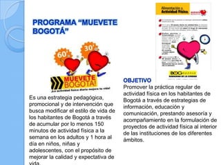 Es una estrategia pedagógica,
promocional y de intervención que
busca modificar el estilo de vida de
los habitantes de Bogotá a través
de acumular por lo menos 150
minutos de actividad física a la
semana en los adultos y 1 hora al
día en niños, niñas y
adolescentes, con el propósito de
mejorar la calidad y expectativa de
Promover la práctica regular de
actividad física en los habitantes de
Bogotá a través de estrategias de
información, educación y
comunicación, prestando asesoría y
acompañamiento en la formulación de
proyectos de actividad física al interior
de las instituciones de los diferentes
ámbitos.
 