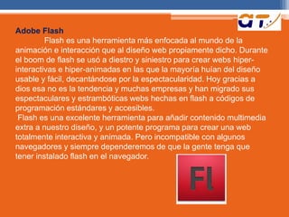 Adobe Flash 
Flash es una herramienta más enfocada al mundo de la 
animación e interacción que al diseño web propiamente dicho. Durante 
el boom de flash se usó a diestro y siniestro para crear webs hiper-interactivas 
e hiper-animadas en las que la mayoría huían del diseño 
usable y fácil, decantándose por la espectacularidad. Hoy gracias a 
dios esa no es la tendencia y muchas empresas y han migrado sus 
espectaculares y estrambóticas webs hechas en flash a códigos de 
programación estándares y accesibles. 
Flash es una excelente herramienta para añadir contenido multimedia 
extra a nuestro diseño, y un potente programa para crear una web 
totalmente interactiva y animada. Pero incompatible con algunos 
navegadores y siempre dependeremos de que la gente tenga que 
tener instalado flash en el navegador. 
 