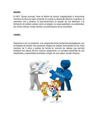 MISIÒN:
El SET “Duces sonrisas” tiene la Misión de educar integralmente a niños/niñas
menores de años de edad, teniendo en cuenta su desarrollo afectivo y cognitivo, la
expresión oral y artística, la psicomotricidad, el respeto de sus derechos y la
formación de sólidos valores como el respeto, la responsabilidad y la solidaridad.
Asi mismo reforzar el lazo familiar y la participación de la comunidad.
VISIÒN:
Aspiramos a ser un programa a la vanguardia de las tendencias pedagógicas, con
la finalidad de brindar una educación integral de calidad, fomentando en los niños
menores de 3 años y padres de familia la vivencia de valores que permita
fortalecer los pilares del ser humano asegurando un completo desarrollo de sus
habilidades y capacidades orientadas al logro de una cultura escolar inclusiva.
 