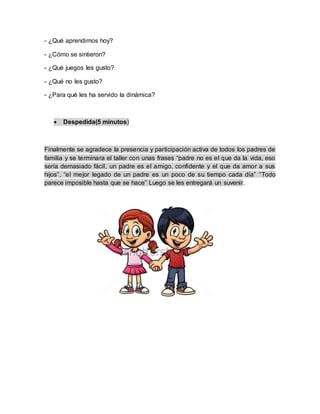 - ¿Qué aprendimos hoy?
- ¿Cómo se sintieron?
- ¿Qué juegos les gusto?
- ¿Qué no les gusto?
- ¿Para qué les ha servido la dinámica?
 Despedida(5 minutos)
Finalmente se agradece la presencia y participación activa de todos los padres de
familia y se terminara el taller con unas frases “padre no es el que da la vida, eso
sería demasiado fácil, un padre es el amigo, confidente y el que da amor a sus
hijos”, “el mejor legado de un padre es un poco de su tiempo cada día” “Todo
parece imposible hasta que se hace” Luego se les entregará un suvenir.
 