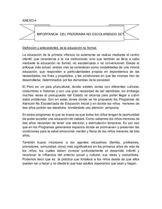 ANEXO 4
IMPORTANCIA DEL PROGRAMA NO ESCOLARIZADO SET.
Definición y antecedentes de la educación no formal.
La educación de la primera infancia no solamente se realiza mediante el centro
infantil, que caracteriza a la vía institucional, sino que también se lleva a cabo
mediante la educación no formal, no escolarizada o no convencional. Desde el
enfoque más actual, ambas vías se consideran como modalidades de una misma
educación, que responden a particularidades propias en dependencia de las
necesidades, los fines y propósitos, y las condiciones en que las mismas han de
desarrollarse, determinados por las demandas de la sociedad.
El Perú es un país pluricultural, donde existen zonas con diferentes culturas,
costumbres e historias y con una gran necesidad de ser atendidas; sin embargo
muchas veces el presupuesto del Estado no alcanza para poder llegar a cubrir
estos problemas. Son en estas zonas donde se ha propuesto los Programas de
Atención No Escolarizada de Educación Inicial y en donde los niños menores de
tres años podrán ser atendidos brindándole una atención temprana.
En estos programas lo que se busca es que todos los niños tengan la oportunidad
de poder acceder una educación de calidad. Como sabemos los niños menores de
tres años necesitan de tener una atención y estimulación temprana. Es por eso
que en los Programas generamos espacios donde se promuevan y preserven las
condiciones para la salud emocional, mental y física de los niños menores de tres
años.
También busca incorporar a los agentes educativos (familia, profesores,
promotores, comunidad, otros) más significativos en los primeros años de vida de
los niños, los cuales deben conocer profundamente el desarrollo infantil y
reconocer la influencia del entorno social y cultural, sus ideas y costumbres.
Podemos decir que es la práctica que fortalece a los niños desde de que ellos
pueden ser y hacer y no desde lo que losa adultos esperamos que sean y hagan.
 