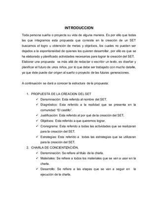INTRODUCCION
Toda persona sueña o proyecta su vida de alguna manera. Es por ello que todas
las que integramos esta propuesta que consiste en la creación de un SET
buscamos el logro u obtención de metas y objetivos, los cuales no pueden ser
dejados a la espontaneidad de quienes los quieren desarrollar, por ello es que se
ha elaborado y planificado actividades necesarias para lograr la creación del SET.
Elaborar una propuesta va más allá de redactar o escribir un texto, es diseñar y
planificar el futuro de unos niños, por lo que debe ser trabajado con mucho detalle,
ya que éste puede dar origen al sueño o proyecto de las futuras generaciones.
A continuación se dará a conocer la estructura de la propuesta:
1. PROPUESTA DE LA CREACION DEL SET
 Denominación: Esta referido al nombre del SET.
 Diagnóstico: Esta referido a la realidad que se presenta en la
comunidad “El castillo”.
 Justificación: Esta referido al por qué de la creación del SET.
 Objetivos: Esta referido a que queremos lograr.
 Cronograma: Esta referido a todas las actividades que se realizaran
para la creación del SET.
 Estrategias: Esta referido a todas las estrategias que se utilizaran
para la creación del SET.
2. CHARLA DE CONCIENTIZACIÓN.
 Denominación: Se refiere al título de la charla.
 Materiales: Se refiere a todos los materiales que se van a usar en la
charla.
 Desarrollo: Se refiere a las etapas que se van a seguir en la
ejecución de la charla.
 