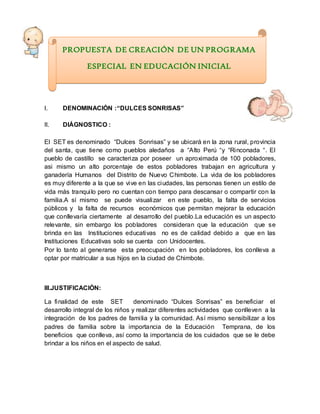 I. DENOMINACIÓN :“DULCES SONRISAS”
II. DIÁGNOSTICO :
El SET es denominado “Dulces Sonrisas” y se ubicará en la zona rural, provincia
del santa, que tiene como pueblos aledaños a “Alto Perú “y “Rinconada “. El
pueblo de castillo se caracteriza por poseer un aproximada de 100 pobladores,
asi mismo un alto porcentaje de estos pobladores trabajan en agricultura y
ganadería Humanos del Distrito de Nuevo Chimbote. La vida de los pobladores
es muy diferente a la que se vive en las ciudades, las personas tienen un estilo de
vida más tranquilo pero no cuentan con tiempo para descansar o compartir con la
familia.A sí mismo se puede visualizar en este pueblo, la falta de servicios
públicos y la falta de recursos económicos que permitan mejorar la educación
que conllevaría ciertamente al desarrollo del pueblo.La educación es un aspecto
relevante, sin embargo los pobladores consideran que la educación que se
brinda en las Instituciones educativas no es de calidad debido a que en las
Instituciones Educativas solo se cuenta con Unidocentes.
Por lo tanto al generarse esta preocupación en los pobladores, los conlleva a
optar por matricular a sus hijos en la ciudad de Chimbote.
III.JUSTIFICACIÒN:
La finalidad de este SET denominado “Dulces Sonrisas” es beneficiar el
desarrollo integral de los niños y realizar diferentes actividades que conlleven a la
integración de los padres de familia y la comunidad. Así mismo sensibilizar a los
padres de familia sobre la importancia de la Educación Temprana, de los
beneficios que conlleva, así como la importancia de los cuidados que se le debe
brindar a los niños en el aspecto de salud.
PROPUESTA DE CREACIÓN DE UN PROGRAMA
ESPECIAL EN EDUCACIÓN INICIAL
 