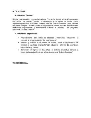 IV.OBJETIVOS:
4.1 Objetivo General:
Brindar una atención no escolarizada de Educación Inicial a los niños menores
de 3 años del pueblo “Castillo” considerando a los padres de familia como
agentes importantes durante el proceso del Set “Dulces Sonrisas “,para un buen
desarrollo integral , e involucrando a los padres de familia a través de actividades
educativas significativas y motivadoras durante el proceso del programa
Educativo “Dulces Sonrisas”
4.1 Objetivos Específicos:
 Proporcionarle alos niños los espacios , materiales educativos a
travésde la implementación del local comunal
 Informar y orientar a los padres de familia sobre la importancia de
brindarle a sus hijos muna atención educativa a través de asambleas
comunitarias y charlas.
 Beneficiar el ingreso de los niños al sistema Educativo peruano a
través de la captación de los niños al programa “Dulces Sonrisas”
V.CRONOGRAMA:
 