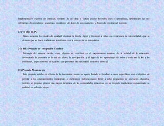 Implementación efectiva del currículo, fomento de un clima y cultura escolar favorable para el aprendizaje, optimización del uso
del tiempo de aprendizaje académico, monitoreo del logro de los estudiantes y desarrollo profesional docente.
23) Yo elijo mi PC
Busca aumentar los niveles de equidad, disminuir la brecha digital y favorecer a niños en condiciones de vulnerabilidad, que se
destacan por su buen rendimiento académico con la entrega de un computador.
24) PIE (Proyecto de Integración Escolar)
Estrategia del sistema escolar, cuyo objetivo es contribuir en el mejoramiento continuo de la calidad de la educación,
favoreciendo la presencia en la sala de clases, la participación y el logro de los aprendizajes de todos y cada uno de los y las
estudiantes, especialmente de aquellos que presentan una necesidad educativa especial.
25) Proyecto Montenegro
Este proyecto estaba en el tema de la innovación, siendo su aporte limitado o focalizar a casos específicos, con el objetivo de
permitir a los establecimientos municipales o particulares subvencionados llevar a cabo propuestas de innovación educativa,
también se propuso generar una mayor incidencia de las comunidades educativas en su proyecto institucional considerando se
realidad en redes de apoyo.
 