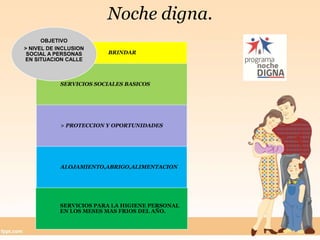 Noche digna.
BRINDAR
SERVICIOS SOCIALES BASICOS
> PROTECCION Y OPORTUNIDADES
ALOJAMIENTO,ABRIGO,ALIMENTACION
SERVICIOS PARA LA HIGIENE PERSONAL
EN LOS MESES MAS FRIOS DEL AÑO.
OBJETIVO
> NIVEL DE INCLUSION
SOCIAL A PERSONAS
EN SITUACION CALLE
 