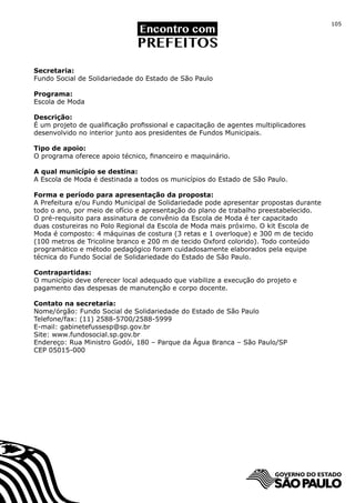 105




Secretaria:
Fundo Social de Solidariedade do Estado de São Paulo

Programa:
Escola de Moda

Descrição:
É um projeto de qualificação profissional e capacitação de agentes multiplicadores
desenvolvido no interior junto aos presidentes de Fundos Municipais.

Tipo de apoio:
O programa oferece apoio técnico, financeiro e maquinário.

A qual município se destina:
A Escola de Moda é destinada a todos os municípios do Estado de São Paulo.

Forma e período para apresentação da proposta:
A Prefeitura e/ou Fundo Municipal de Solidariedade pode apresentar propostas durante
todo o ano, por meio de ofício e apresentação do plano de trabalho preestabelecido.
O pré-requisito para assinatura de convênio da Escola de Moda é ter capacitado
duas costureiras no Polo Regional da Escola de Moda mais próximo. O kit Escola de
Moda é composto: 4 máquinas de costura (3 retas e 1 overloque) e 300 m de tecido
(100 metros de Tricoline branco e 200 m de tecido Oxford colorido). Todo conteúdo
programático e método pedagógico foram cuidadosamente elaborados pela equipe
técnica do Fundo Social de Solidariedade do Estado de São Paulo.

Contrapartidas:
O município deve oferecer local adequado que viabilize a execução do projeto e
pagamento das despesas de manutenção e corpo docente.

Contato na secretaria:
Nome/órgão: Fundo Social de Solidariedade do Estado de São Paulo
Telefone/fax: (11) 2588-5700/2588-5999
E-mail: gabinetefussesp@sp.gov.br
Site: www.fundosocial.sp.gov.br		
Endereço: Rua Ministro Godói, 180 – Parque da Água Branca – São Paulo/SP
CEP 05015-000
 