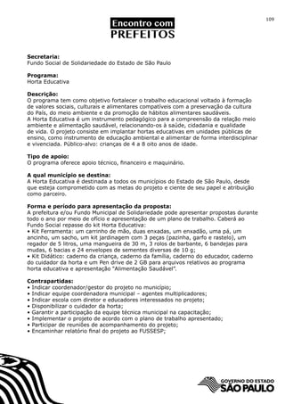 109




Secretaria:
Fundo Social de Solidariedade do Estado de São Paulo

Programa:
Horta Educativa

Descrição:
O programa tem como objetivo fortalecer o trabalho educacional voltado à formação
de valores sociais, culturais e alimentares compatíveis com a preservação da cultura
do País, do meio ambiente e da promoção de hábitos alimentares saudáveis.
A Horta Educativa é um instrumento pedagógico para a compreensão da relação meio
ambiente e alimentação saudável, relacionando-os à saúde, cidadania e qualidade
de vida. O projeto consiste em implantar hortas educativas em unidades públicas de
ensino, como instrumento de educação ambiental e alimentar de forma interdisciplinar
e vivenciada. Público-alvo: crianças de 4 a 8 oito anos de idade.

Tipo de apoio:
O programa oferece apoio técnico, financeiro e maquinário.

A qual município se destina:
A Horta Educativa é destinada a todos os municípios do Estado de São Paulo, desde
que esteja comprometido com as metas do projeto e ciente de seu papel e atribuição
como parceiro.

Forma e período para apresentação da proposta:
A prefeitura e/ou Fundo Municipal de Solidariedade pode apresentar propostas durante
todo o ano por meio de ofício e apresentação de um plano de trabalho. Caberá ao
Fundo Social repasse do kit Horta Educativa:
• Kit Ferramenta: um carrinho de mão, duas enxadas, um enxadão, uma pá, um
ancinho, um sacho, um kit jardinagem com 3 peças (pazinha, garfo e rastelo), um
regador de 5 litros, uma mangueira de 30 m, 3 rolos de barbante, 6 bandejas para
mudas, 6 bacias e 24 envelopes de sementes diversas de 10 g;
• Kit Didático: caderno da criança, caderno da família, caderno do educador, caderno
do cuidador da horta e um Pen drive de 2 GB para arquivos relativos ao programa
horta educativa e apresentação “Alimentação Saudável”.

Contrapartidas:
• Indicar coordenador/gestor do projeto no município;
• Indicar equipe coordenadora municipal – agentes multiplicadores;
• Indicar escola com diretor e educadores interessados no projeto;
• Disponibilizar o cuidador da horta;
• Garantir a participação da equipe técnica municipal na capacitação;
• Implementar o projeto de acordo com o plano de trabalho apresentado;
• Participar de reuniões de acompanhamento do projeto;
• Encaminhar relatório final do projeto ao FUSSESP;
 